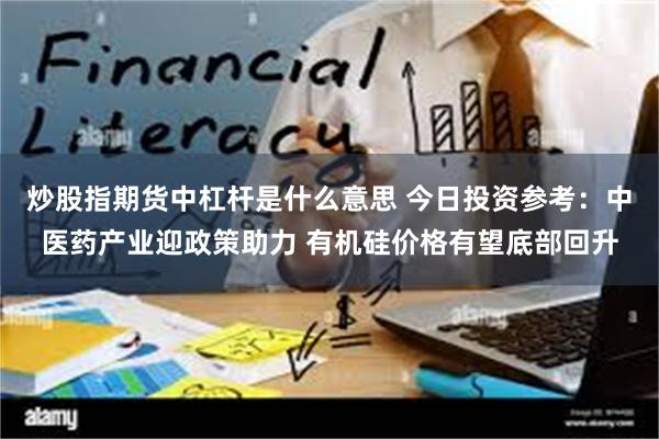 炒股指期货中杠杆是什么意思 今日投资参考：中医药产业迎政策助力 有机硅价格有望底部回升