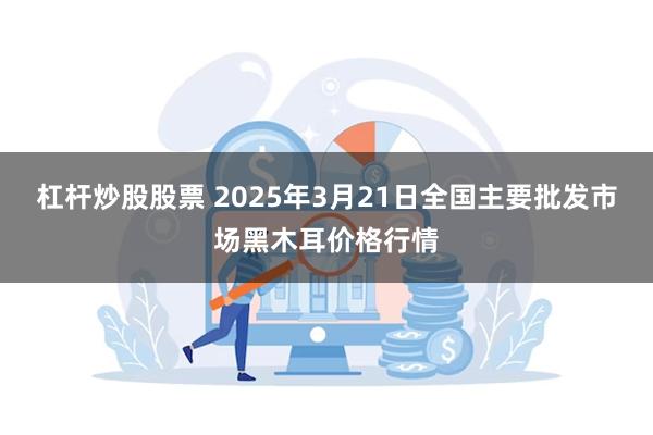 杠杆炒股股票 2025年3月21日全国主要批发市场黑木耳价格行情