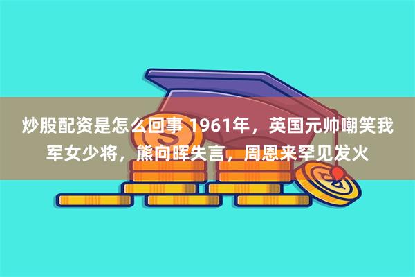 炒股配资是怎么回事 1961年，英国元帅嘲笑我军女少将，熊向晖失言，周恩来罕见发火