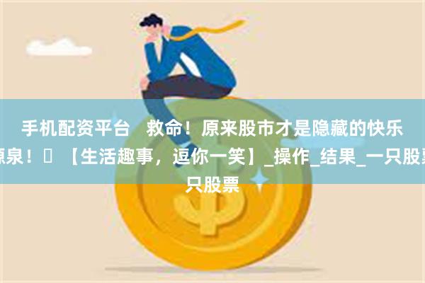 手机配资平台   救命！原来股市才是隐藏的快乐源泉！​【生活趣事，逗你一笑】_操作_结果_一只股票