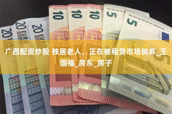 广西配资炒股 独居老人，正在被租赁市场抛弃_王国福_房东_房子