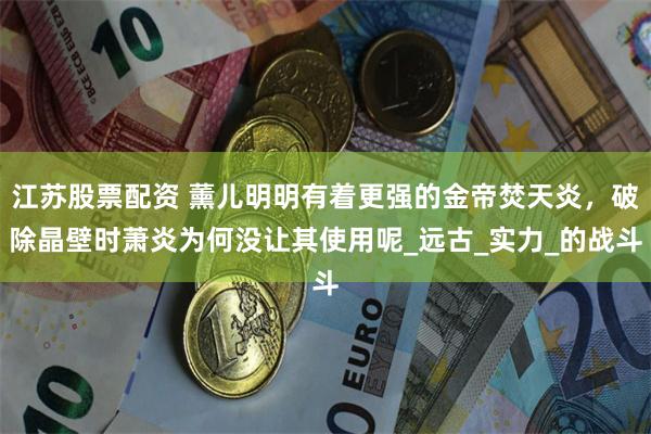 江苏股票配资 薰儿明明有着更强的金帝焚天炎，破除晶壁时萧炎为何没让其使用呢_远古_实力_的战斗