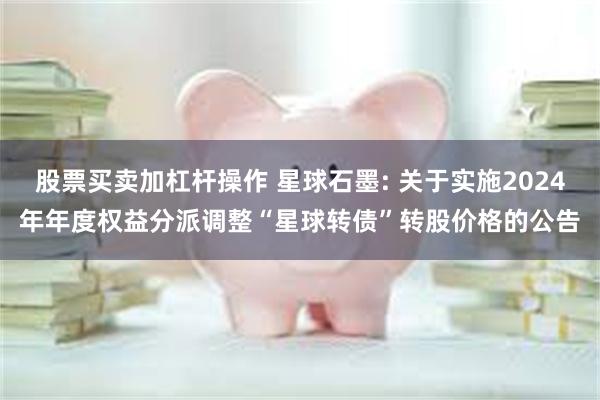 股票买卖加杠杆操作 星球石墨: 关于实施2024年年度权益分派调整“星球转债”转股价格的公告