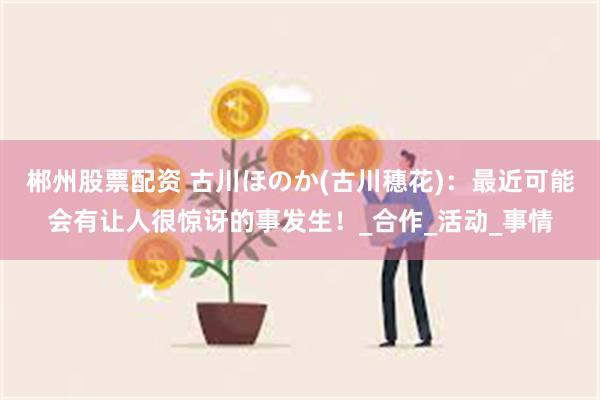 郴州股票配资 古川ほのか(古川穗花)：最近可能会有让人很惊讶的事发生！_合作_活动_事情