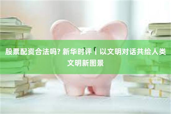 股票配资合法吗? 新华时评丨以文明对话共绘人类文明新图景