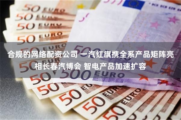 合规的网络配资公司 一汽红旗携全系产品矩阵亮相长春汽博会 智电产品加速扩容