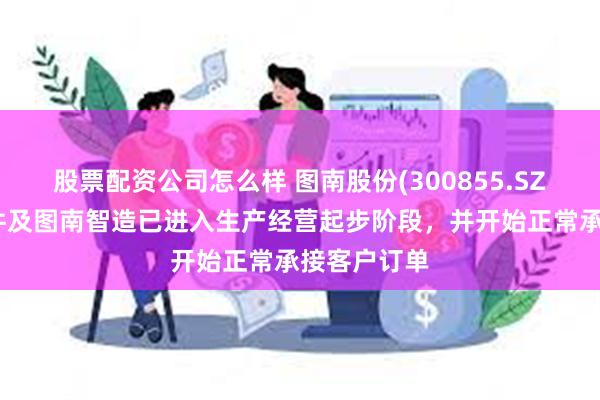 股票配资公司怎么样 图南股份(300855.SZ)：图南部件及图南智造已进入生产经营起步阶段，并开始正常承接客户订单