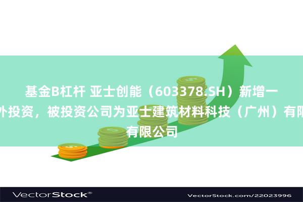 基金B杠杆 亚士创能（603378.SH）新增一起对外投资，被投资公司为亚士建筑材料科技（广州）有限公司