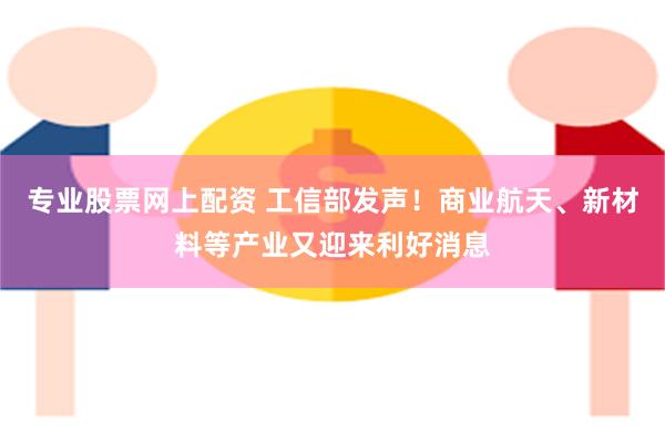 专业股票网上配资 工信部发声！商业航天、新材料等产业又迎来利好消息